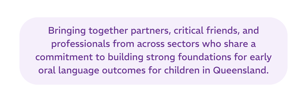 Bringing together partners, critical friends, and professionals from across sectors who share a commitment to building strong foundations for early oral language outcomes for children in Queensland.